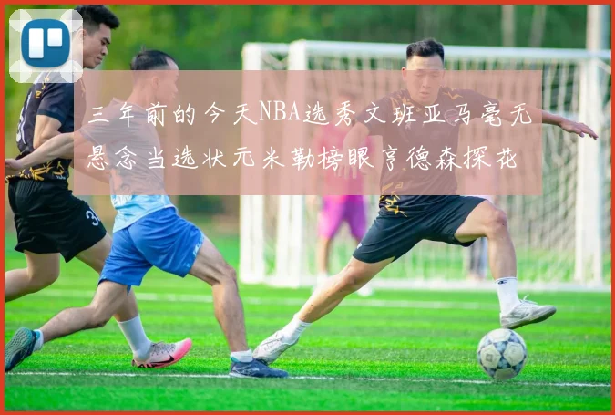 三年前的今天NBA选秀文班亚马毫无悬念当选状元米勒榜眼亨德森探花成就传奇时刻