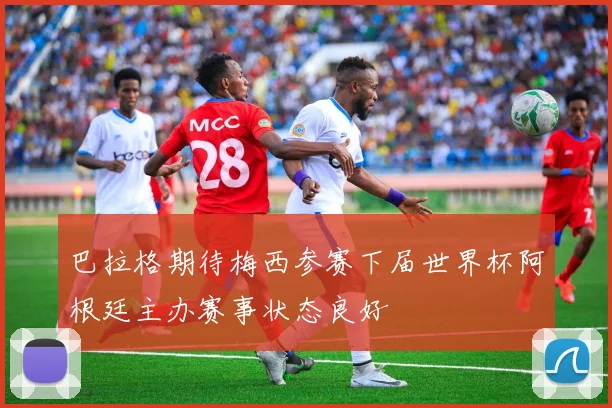 巴拉格期待梅西参赛下届世界杯阿根廷主办赛事状态良好
