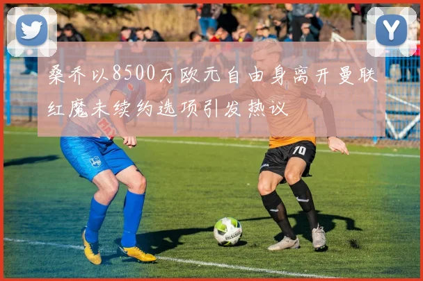 桑乔以8500万欧元自由身离开曼联红魔未续约选项引发热议