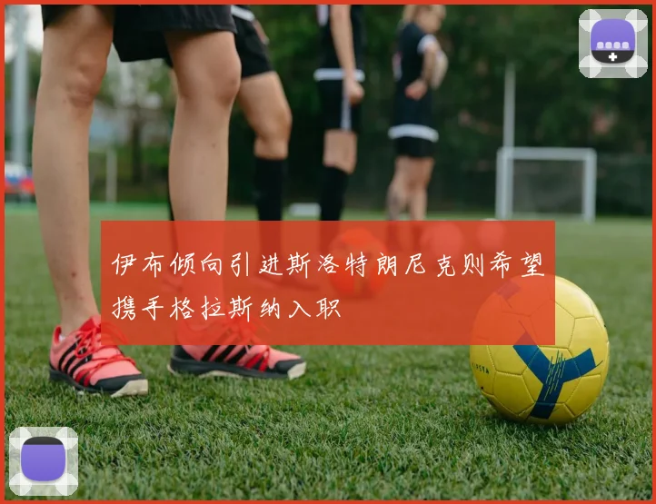 伊布倾向引进斯洛特朗尼克则希望携手格拉斯纳入职