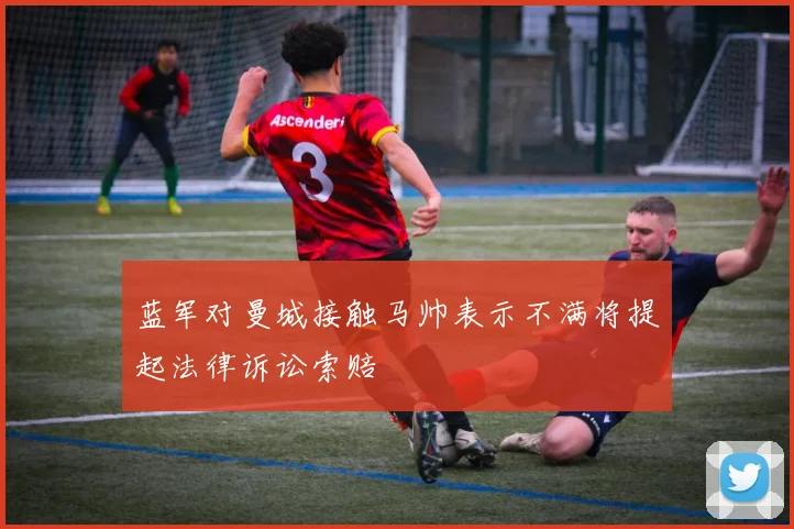 蓝军对曼城接触马帅表示不满将提起法律诉讼索赔