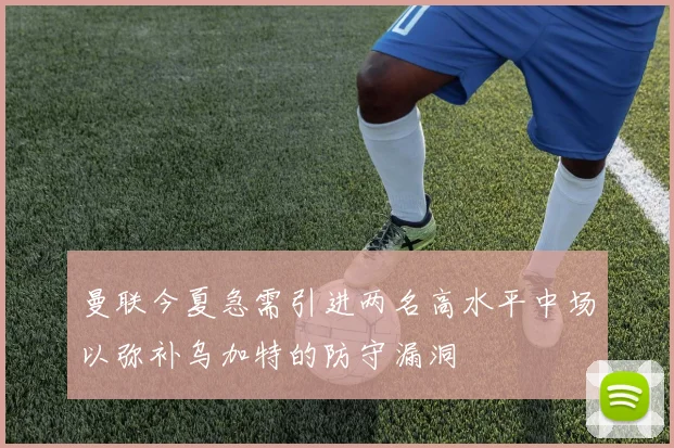 曼联今夏急需引进两名高水平中场以弥补乌加特的防守漏洞