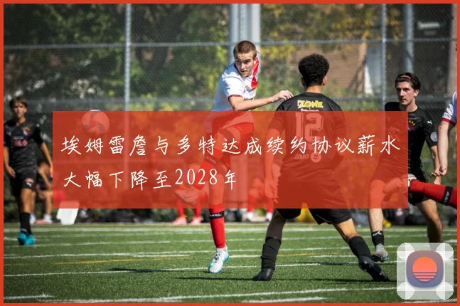 埃姆雷詹与多特达成续约协议薪水大幅下降至2028年