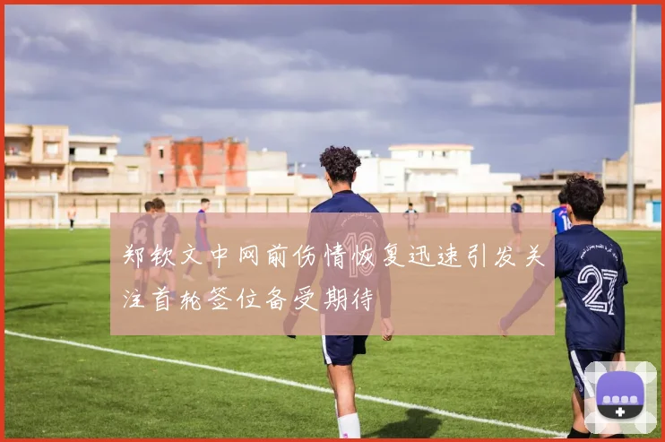 郑钦文中网前伤情恢复迅速引发关注首轮签位备受期待