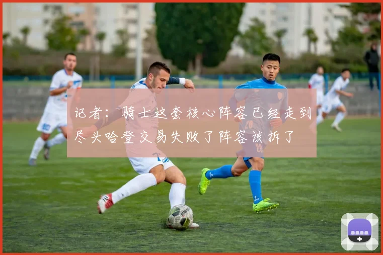 记者：骑士这套核心阵容已经走到尽头哈登交易失败了阵容该拆了