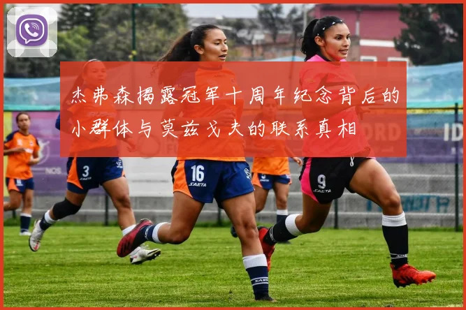 杰弗森揭露冠军十周年纪念背后的小群体与莫兹戈夫的联系真相