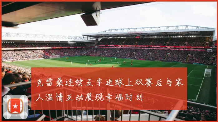 克雷桑连续五季进球上双赛后与家人温情互动展现幸福时刻