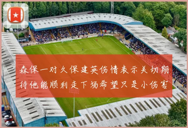 森保一对久保建英伤情表示关切期待他能顺利走下场希望只是小伤害