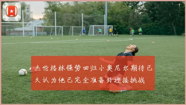 杰伦格林强势回归小奥尼尔期待已久认为他已完全准备好迎接挑战