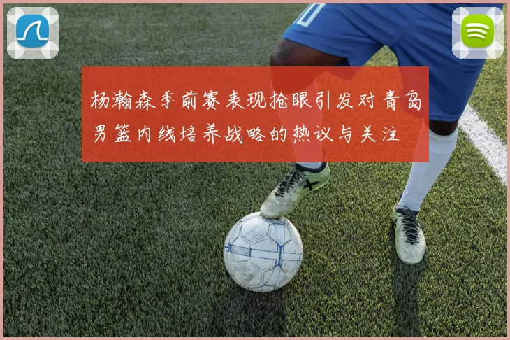 杨瀚森季前赛表现抢眼引发对青岛男篮内线培养战略的热议与关注