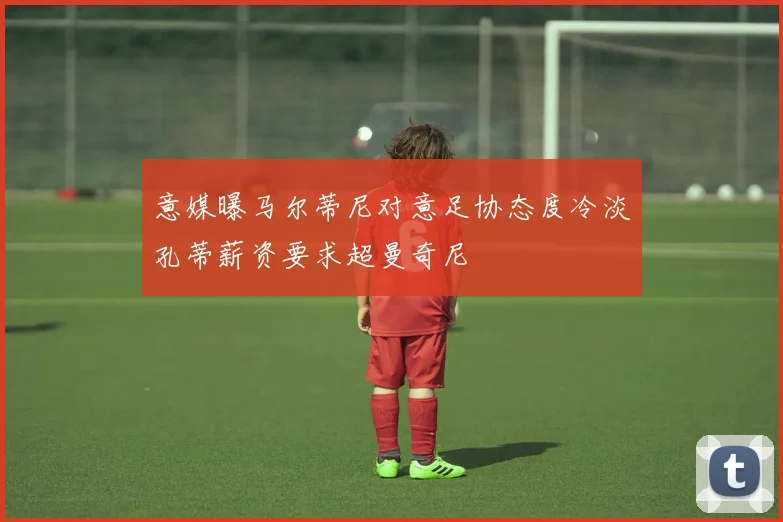 意媒曝马尔蒂尼对意足协态度冷淡孔蒂薪资要求超曼奇尼