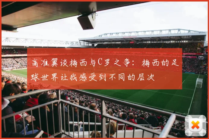 高准翼谈梅西与C罗之争：梅西的足球世界让我感受到不同的层次