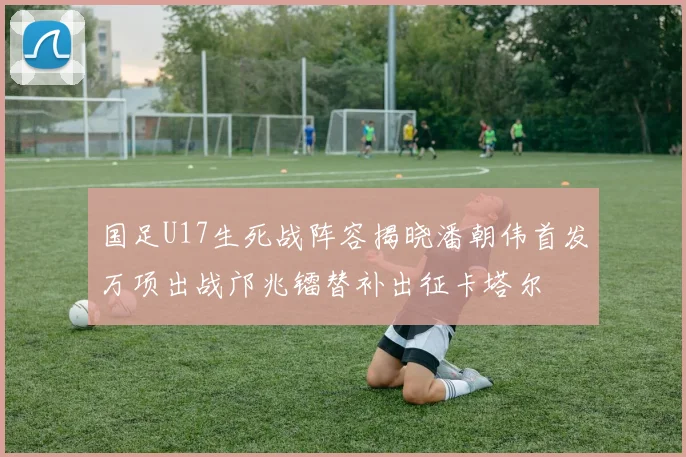 国足U17生死战阵容揭晓潘朝伟首发万项出战邝兆镭替补出征卡塔尔