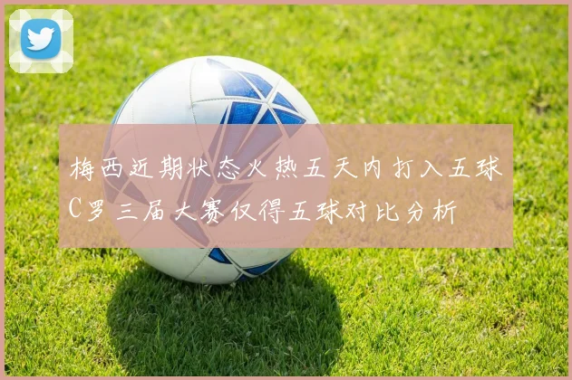 梅西近期状态火热五天内打入五球C罗三届大赛仅得五球对比分析