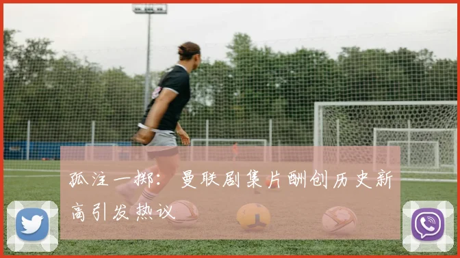 孤注一掷：曼联剧集片酬创历史新高引发热议