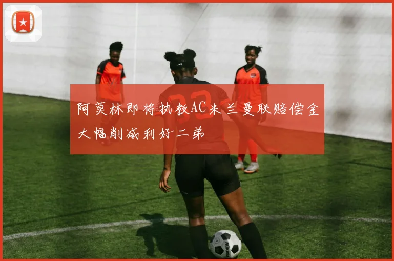 阿莫林即将执教AC米兰曼联赔偿金大幅削减利好二弟