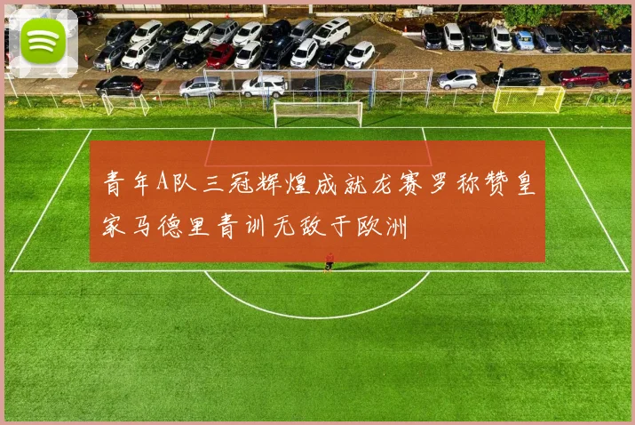 青年A队三冠辉煌成就龙赛罗称赞皇家马德里青训无敌于欧洲