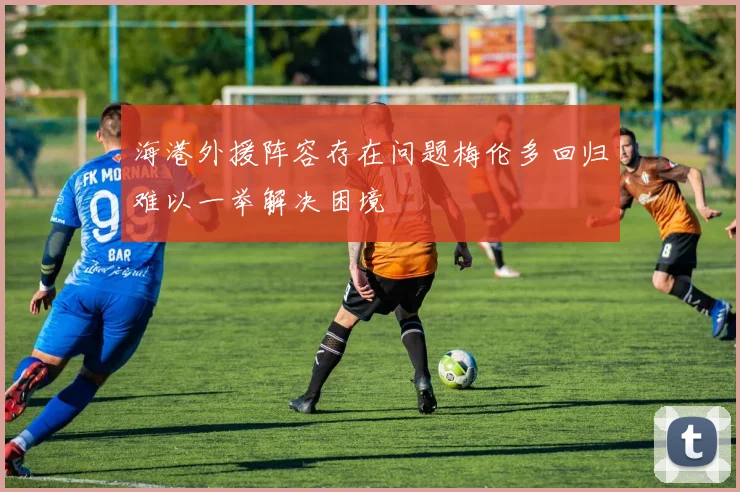 海港外援阵容存在问题梅伦多回归难以一举解决困境
