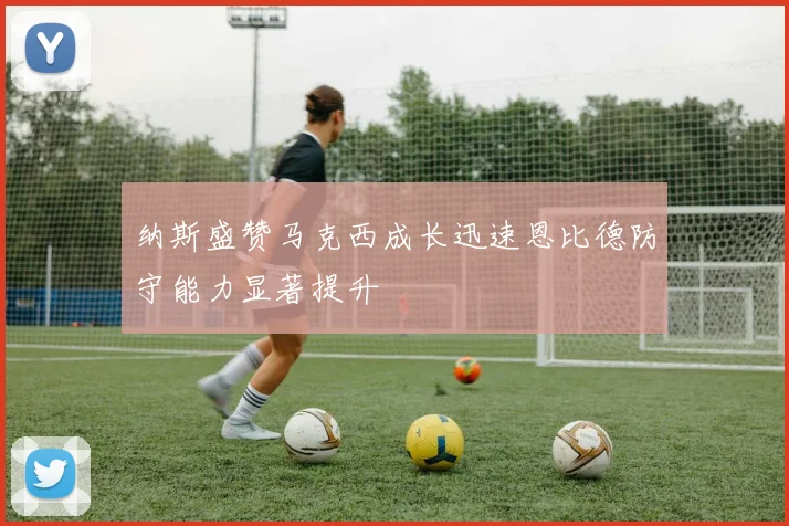 纳斯盛赞马克西成长迅速恩比德防守能力显著提升
