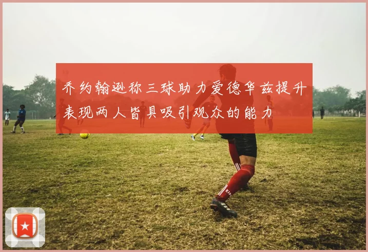 乔约翰逊称三球助力爱德华兹提升表现两人皆具吸引观众的能力